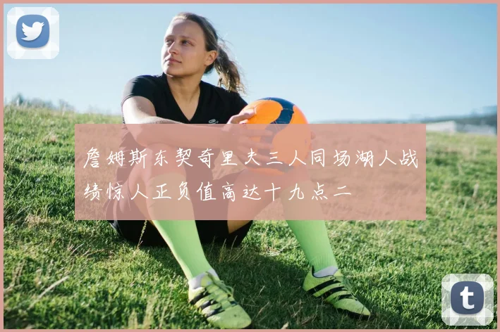 詹姆斯东契奇里夫三人同场湖人战绩惊人正负值高达十九点二