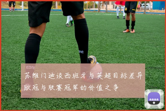 苏维门迪谈西班牙与英超目标差异欧冠与联赛冠军的价值之争