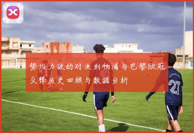 势均力敌的对决利物浦与巴黎欧冠交锋历史回顾与数据分析