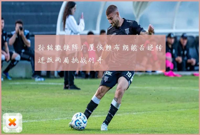 孙铭徽缺阵广厦依赖布朗能否逆转连扳两局挑战对手
