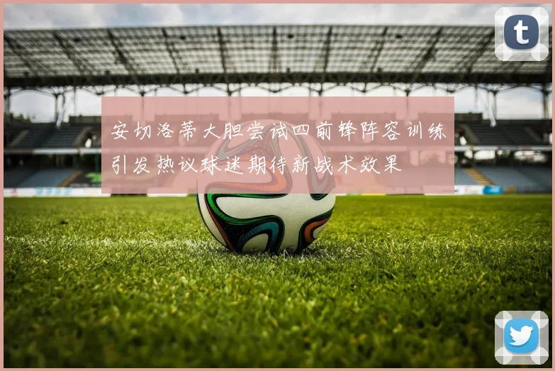 安切洛蒂大胆尝试四前锋阵容训练引发热议球迷期待新战术效果