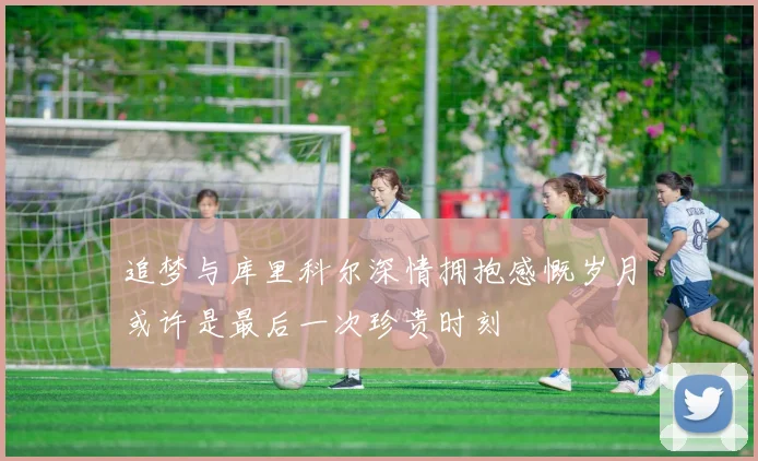 追梦与库里科尔深情拥抱感慨岁月或许是最后一次珍贵时刻