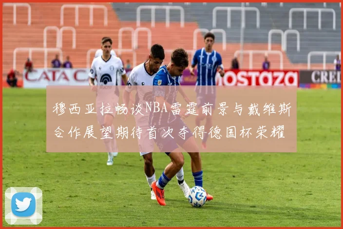 穆西亚拉畅谈NBA雷霆前景与戴维斯合作展望期待首次夺得德国杯荣耀