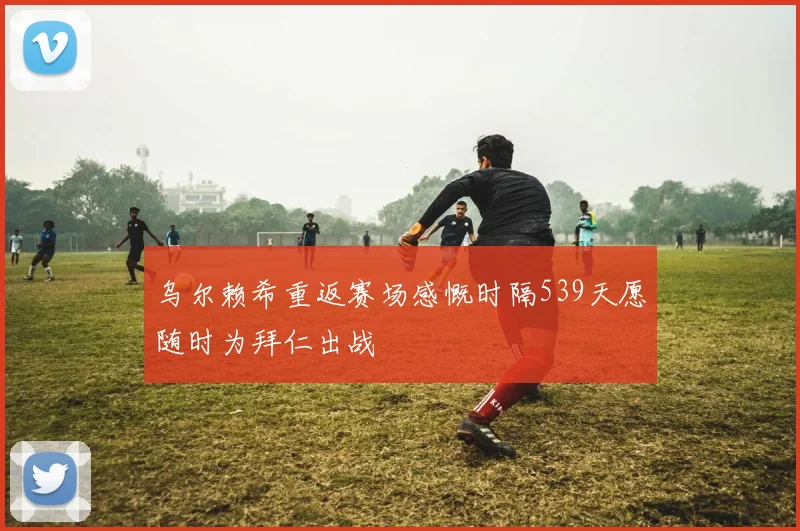 乌尔赖希重返赛场感慨时隔539天愿随时为拜仁出战