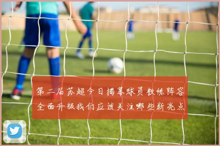 第二届苏超今日揭幕球员教练阵容全面升级我们应该关注哪些新亮点