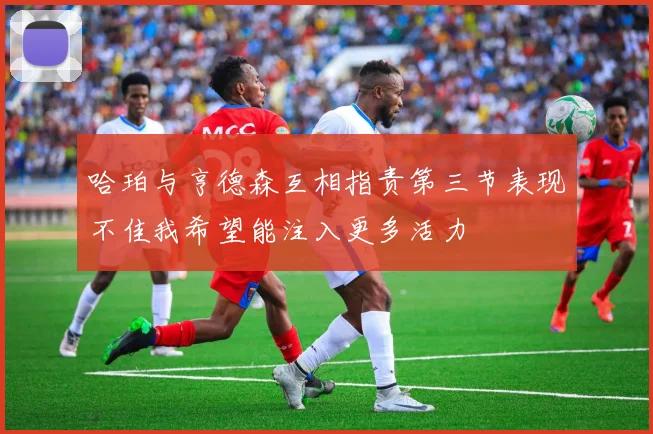 哈珀与亨德森互相指责第三节表现不佳我希望能注入更多活力