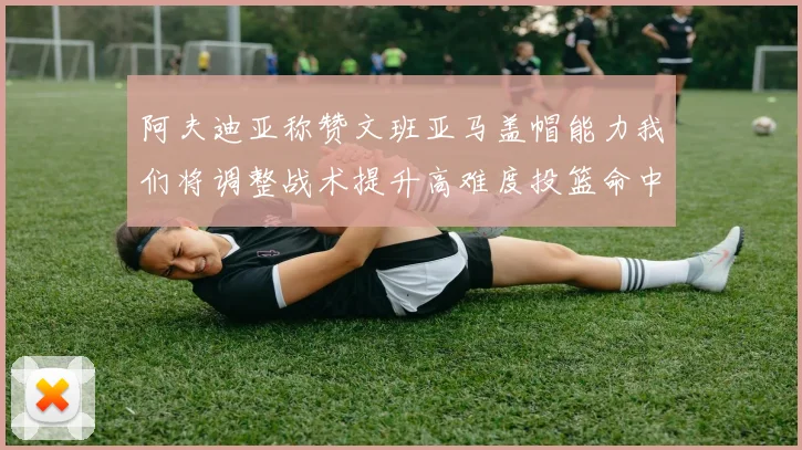 阿夫迪亚称赞文班亚马盖帽能力我们将调整战术提升高难度投篮命中率