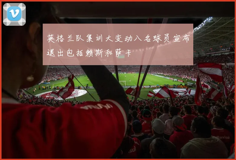 英格兰队集训大变动八名球员宣布退出包括赖斯和萨卡