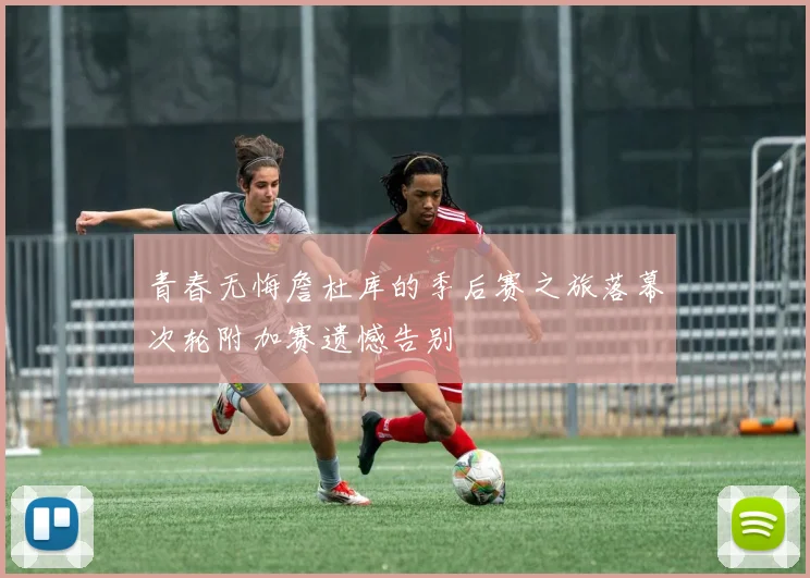 青春无悔詹杜库的季后赛之旅落幕次轮附加赛遗憾告别