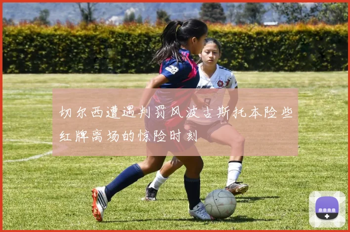切尔西遭遇判罚风波古斯托本险些红牌离场的惊险时刻