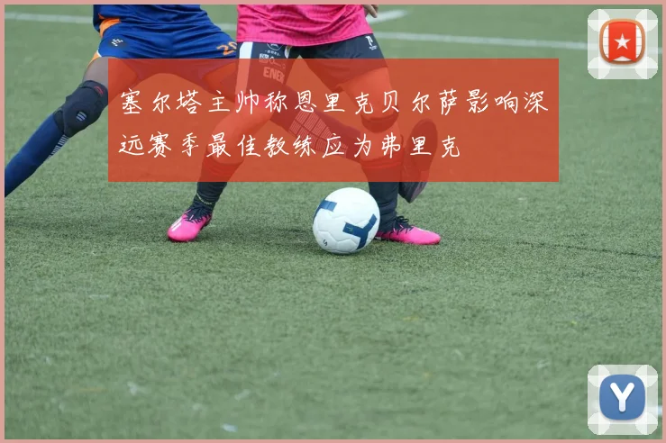 塞尔塔主帅称恩里克贝尔萨影响深远赛季最佳教练应为弗里克