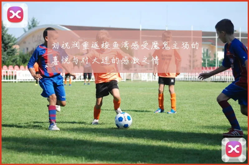 刘祝润重返梭鱼湾感受魔鬼主场的喜悦与对大连的感激之情