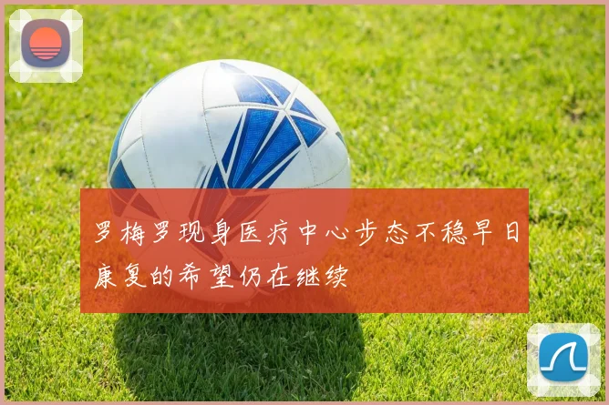 罗梅罗现身医疗中心步态不稳早日康复的希望仍在继续