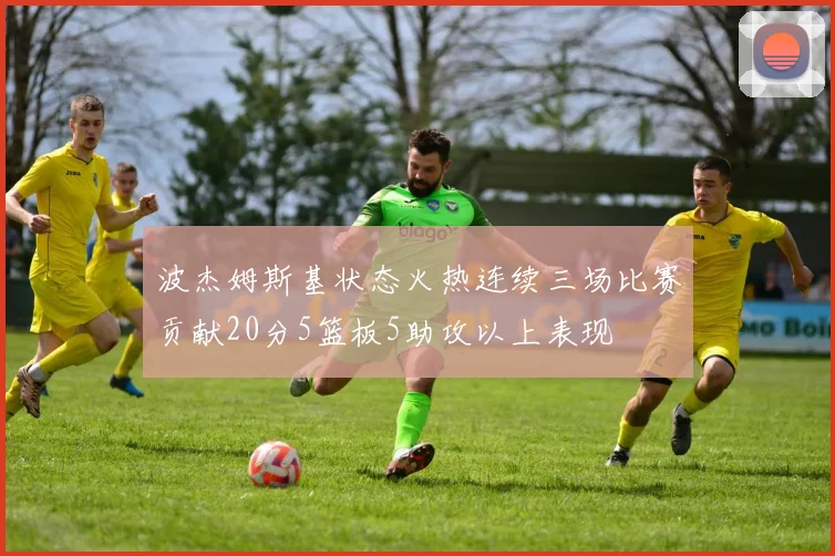 波杰姆斯基状态火热连续三场比赛贡献20分5篮板5助攻以上表现