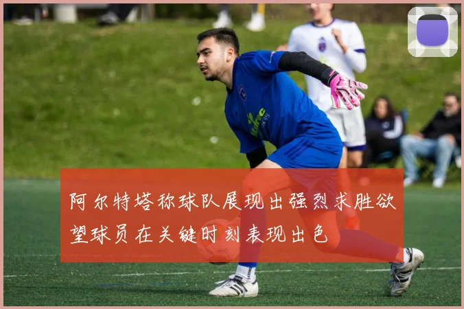 阿尔特塔称球队展现出强烈求胜欲望球员在关键时刻表现出色