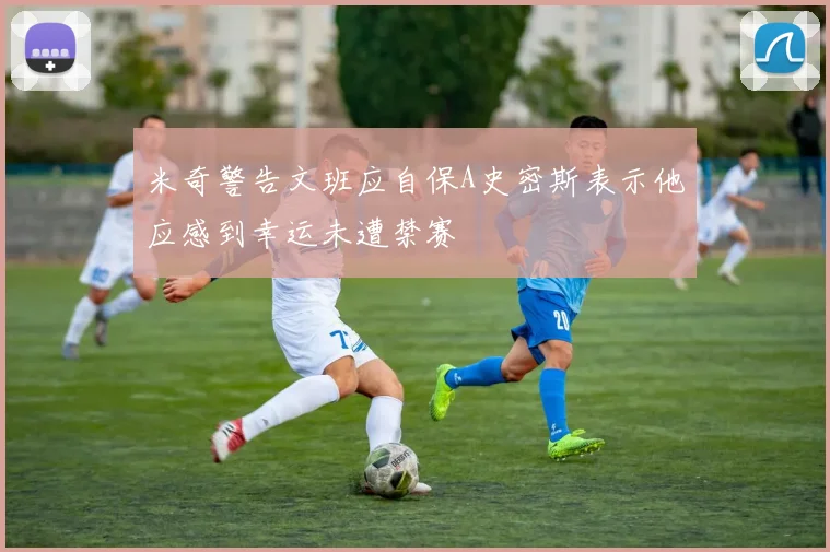 米奇警告文班应自保A史密斯表示他应感到幸运未遭禁赛