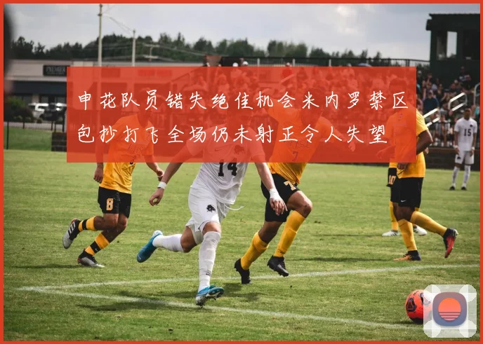 申花队员错失绝佳机会米内罗禁区包抄打飞全场仍未射正令人失望