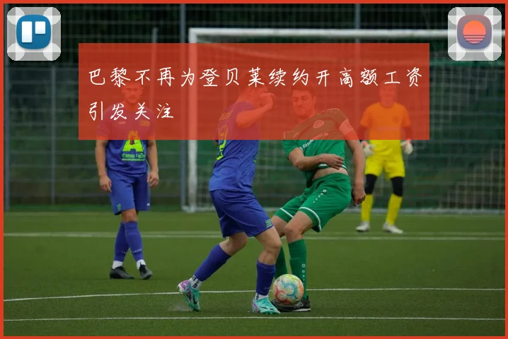巴黎不再为登贝莱续约开高额工资引发关注