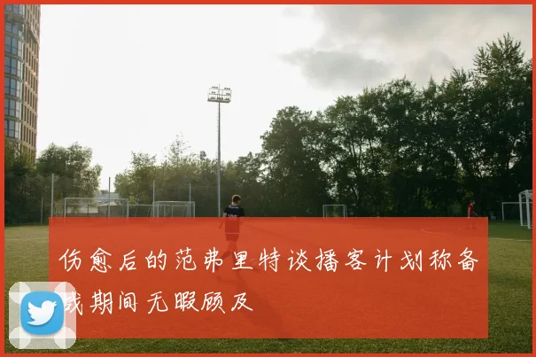 伤愈后的范弗里特谈播客计划称备战期间无暇顾及