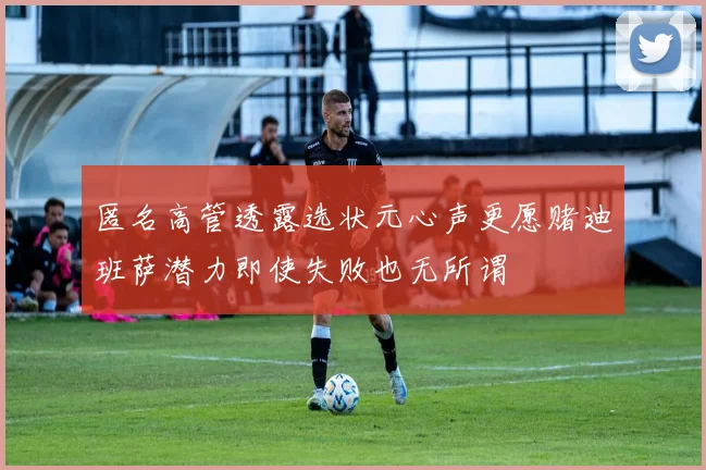 匿名高管透露选状元心声更愿赌迪班萨潜力即使失败也无所谓