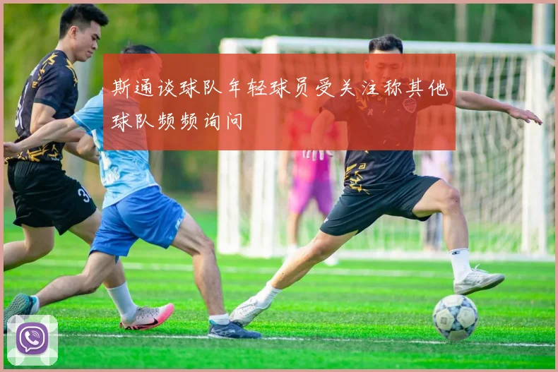 斯通谈球队年轻球员受关注称其他球队频频询问