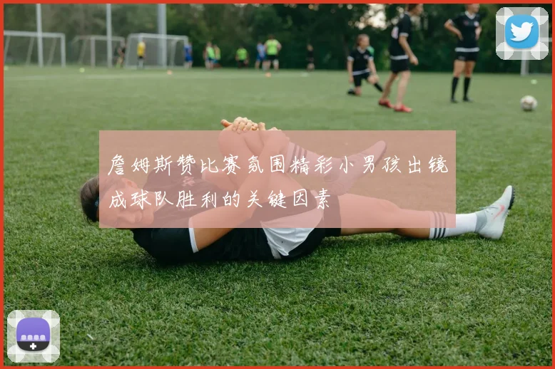 詹姆斯赞比赛氛围精彩小男孩出镜成球队胜利的关键因素