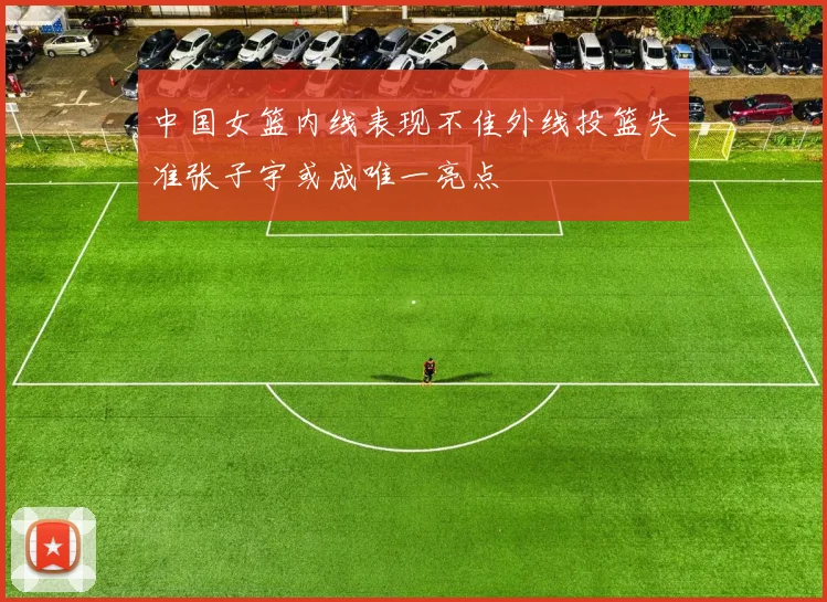 中国女篮内线表现不佳外线投篮失准张子宇或成唯一亮点