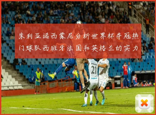 朱利亚诺西蒙尼分析世界杯夺冠热门球队西班牙法国和英格兰的实力与前景