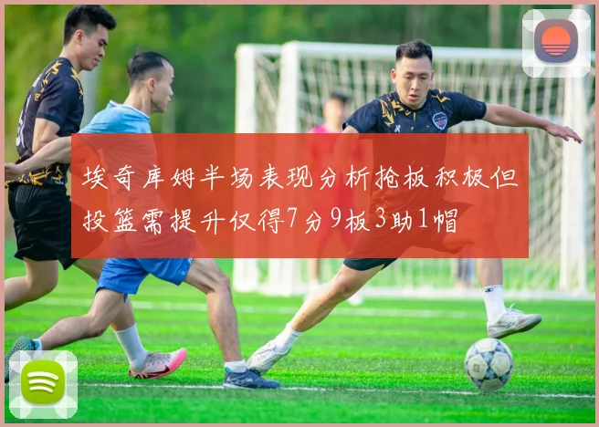 埃奇库姆半场表现分析抢板积极但投篮需提升仅得7分9板3助1帽