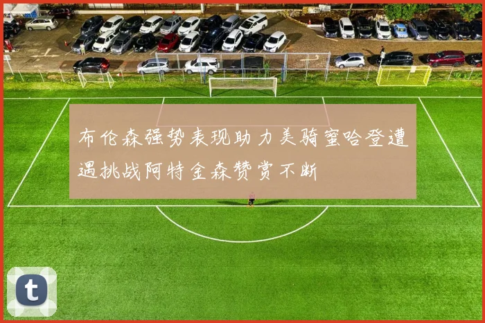 布伦森强势表现助力美骑蜜哈登遭遇挑战阿特金森赞赏不断