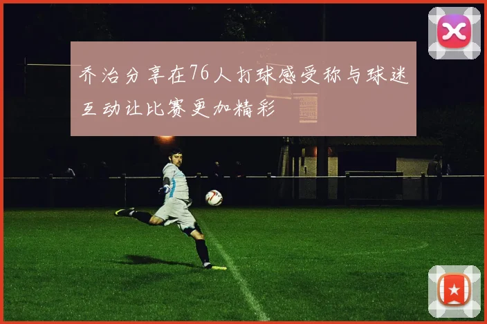 乔治分享在76人打球感受称与球迷互动让比赛更加精彩