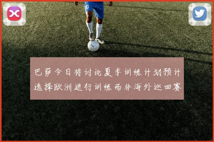 巴萨今日将讨论夏季训练计划预计选择欧洲进行训练而非海外巡回赛