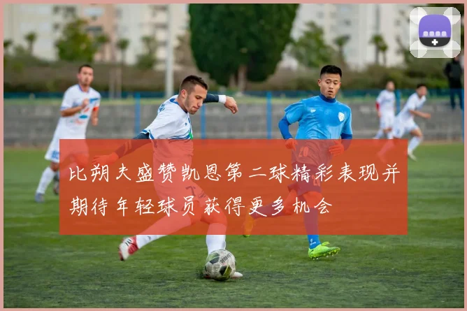 比朔夫盛赞凯恩第二球精彩表现并期待年轻球员获得更多机会